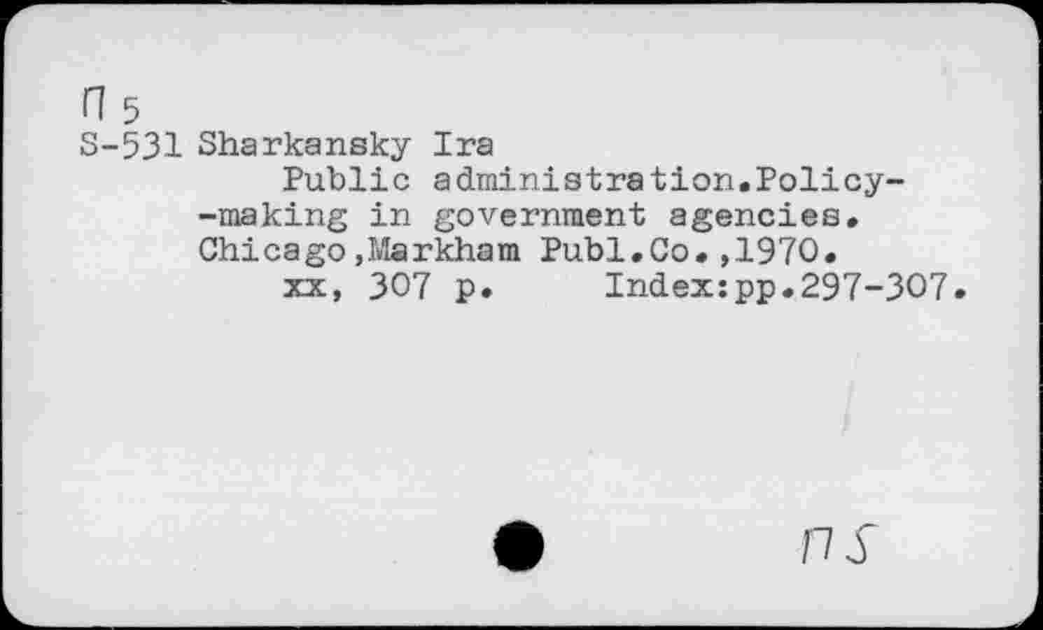 ﻿S-531 Sharkansky Ira
Public administration.Policy--making in government agencies. Chicago,Markham Publ.Co.,1970.
xx, 307 p. Index:pp.297-307